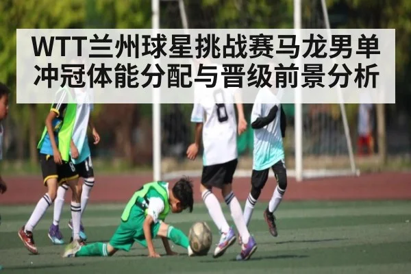 WTT兰州球星挑战赛马龙男单冲冠体能分配与晋级前景分析