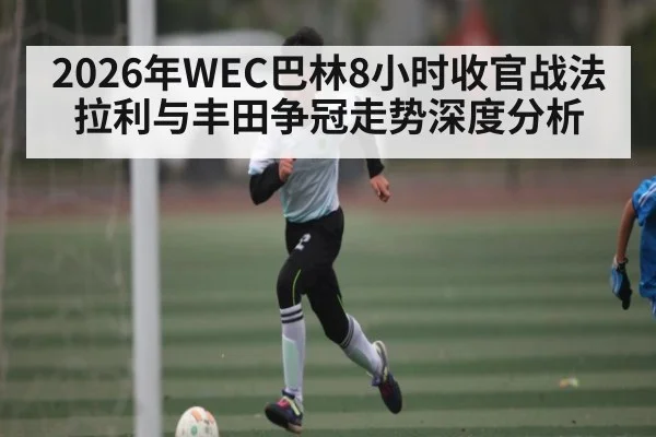 2026年WEC巴林8小时收官战法拉利与丰田争冠走势深度分析